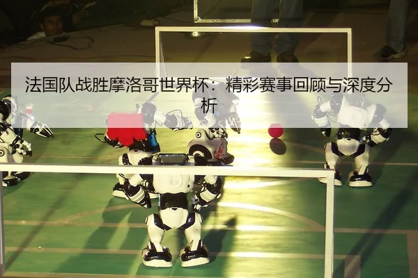法国队战胜摩洛哥世界杯：精彩赛事回顾与深度分析
